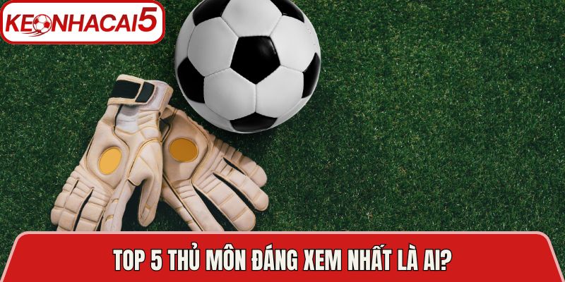 Top 5 thủ môn đáng xem nhất là ai?