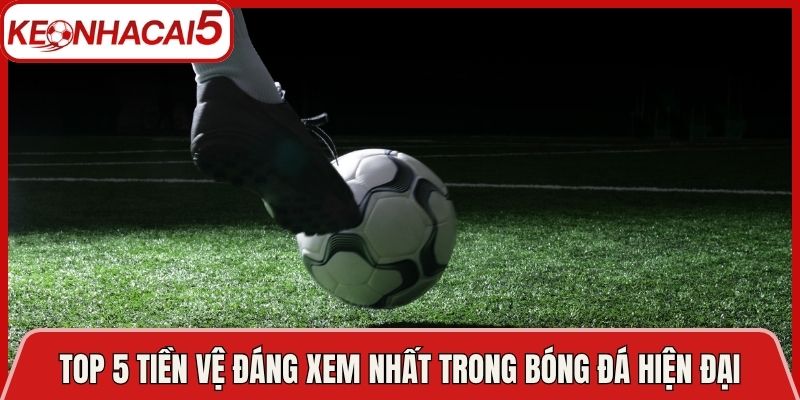 Top 5 Tiền Vệ Đáng Xem Nhất Trong Bóng Đá Hiện Đại